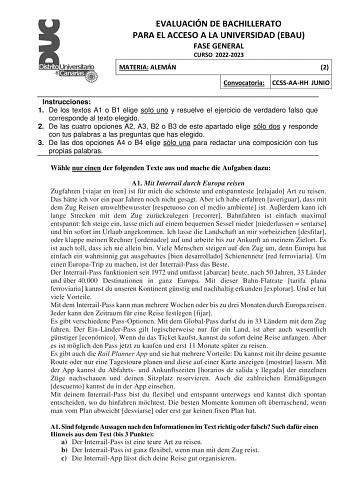 EVALUACIÓN DE BACHILLERATO PARA EL ACCESO A LA UNIVERSIDAD EBAU FASE GENERAL CURSO 20222023 MATERIA ALEMÁN 2 Convocatoria CCSSAAHH JUNIO Instrucciones 1 De los textos A1 o B1 elige solo uno y resuelve el ejercicio de verdadero falso que corresponde al texto elegido 2 De las cuatro opciones A2 A3 B2 o B3 de este apartado elige sólo dos y responde con tus palabras a las preguntas que has elegido 3 De las dos opciones A4 o B4 elige sólo una para redactar una composición con tus propias palabras Wh…