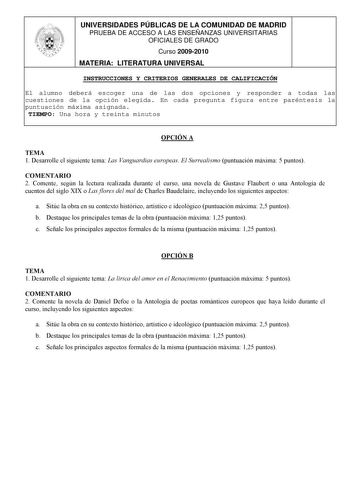 UNIVERSIDADES PÚBLICAS DE LA COMUNIDAD DE MADRID PRUEBA DE ACCESO A LAS ENSEÑANZAS UNIVERSITARIAS OFICIALES DE GRADO Curso 20092010 MATERIA LITERATURA UNIVERSAL INSTRUCCIONES Y CRITERIOS GENERALES DE CALIFICACIÓN El alumno deberá escoger una de las dos opciones y responder a todas las cuestiones de la opción elegida En cada pregunta figura entre paréntesis la puntuación máxima asignada TIEMPO Una hora y treinta minutos OPCIÓN A TEMA 1 Desarrolle el siguiente tema Las Vanguardias europeas El Sur…