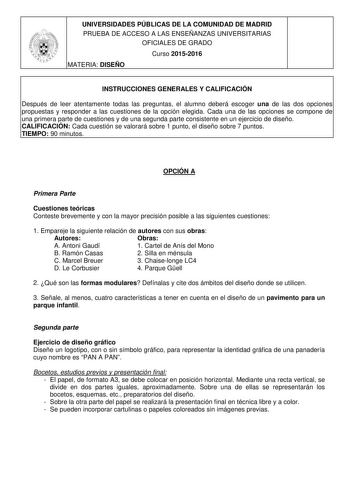 UNIVERSIDADES PÚBLICAS DE LA COMUNIDAD DE MADRID PRUEBA DE ACCESO A LAS ENSEÑANZAS UNIVERSITARIAS OFICIALES DE GRADO Curso 20152016 MATERIA DISEÑO INSTRUCCIONES GENERALES Y CALIFICACIÓN Después de leer atentamente todas las preguntas el alumno deberá escoger una de las dos opciones propuestas y responder a las cuestiones de la opción elegida Cada una de las opciones se compone de una primera parte de cuestiones y de una segunda parte consistente en un ejercicio de diseño CALIFICACIÓN Cada cuest…