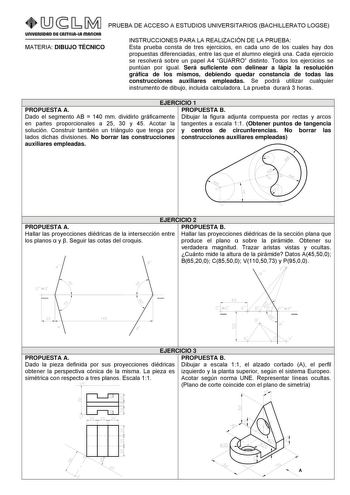 PRUEBA DE ACCESO A ESTUDIOS UNIVERSITARIOS BACHILLERATO LOGSE MATERIA DIBUJO TÉCNICO INSTRUCCIONES PARA LA REALIZACIÓN DE LA PRUEBA Esta prueba consta de tres ejercicios en cada uno de los cuales hay dos propuestas diferenciadas entre las que el alumno elegirá una Cada ejercicio se resolverá sobre un papel A4 GUARRO distinto Todos los ejercicios se puntúan por igual Será suficiente con delinear a lápiz la resolución gráfica de los mismos debiendo quedar constancia de todas las construcciones au…