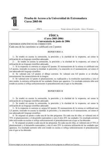 u EX U N Prueba de Acceso a la Universidad de Extremadura Curso 200506 Asignatura FÍSICA Tiempo máximo de la prueba 1hora y 30 minutos  FÍSICA Curso 20052006 Convocatoria de junio de 2006 CRITERIOS ESPECÍFICOS DE CORRECCIÓN Cada una de las cuestiones se calificará con 2 puntos REPERTORIO A 1 Se tendrá en cuenta la corrección la precisión y la claridad de la respuesta así como la utilización de un lenguaje científico adecuado 2 Se tendrá en cuenta la corrección la precisión y la claridad de la r…