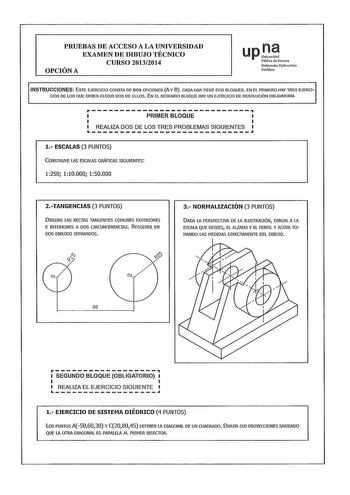 PRUEBAS DE ACCESO A LA UNIVERSIDAD EXAMEN DE DIBUJO TÉCNICO CURSO 20132014 OPCIÓN A upD Pública de Natarra Nafarroako Unibersitate Publiloa INSTRUCCIONES ESTE EJERCICIO CONSTA DE DOS OPCIONES A Y 8 CADA UNA TIENE DOS BLOQUES EN EL PRIMERO HAY TRES EJERCI CIOS DE LOS QUE DEBES ELEGIR DOS DE ELLOS EN EL SEGUNDO BLOQUE HAY UN EJERCICIO DE RESOLUCIÓN OBLIGATORIA rPRIMERBLOQUE LJ REALIZA DOS DE LOS TRES PROBLEMAS SIGUIENTES l ESCALAS 3 PUNTOS CONSTRUYE LAS ESCALAS GRÁFICAS SIGUIENTES 1250 110000 150…