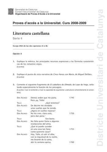 Districte Universitari de Catalunya Generalitat de Catalunya Consell lnteruniversitari de Catalunya Organització de Proves dAccés a la Universitat Proves daccés a la Universitat Curs 20082009 Literatura castellana Serie 4 Escoja UNA de las dos opciones A o B Opción A 1 Explique la métrica los principales recursos expresivos y las fórmulas características de los romances viejos 3 puntos 2 Explique el punto de vista narrativo de Cinco horas con Mario de Miguel Delibes 2 puntos 3 Comente el siguie…