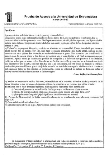 u EX Prueba de Acceso a la Universidad de Extremadura Curso 201112 Asignatura LITERATURA UNIVERSAL Tiempo máximo de la prueba 1h30 min Opción A Apenas entró en su habitación se cerró la puerta y echaron la llave Gregario se asustó tanto del repentino ruido producido detrás de él que las patitas se le doblaron Era la hermana quien se había apresurado tanto Había permanecido en pie allí y había esperado con ligereza había saltado hacia delante Gregario ni siquiera la había oído venir y gritó un P…