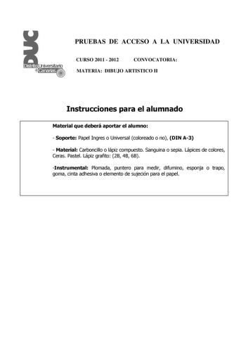 PRUEBAS DE ACCESO A LA UNIVERSIDAD CURSO 2011  2012 CONVOCATORIA MATERIA DIBUJO ARTISTICO II Instrucciones para el alumnado Material que deberá aportar el alumno  Soporte Papel Ingres o Universal coloreado o no DIN A3  Material Carboncillo o lápiz compuesto Sanguina o sepia Lápices de colores Ceras Pastel Lápiz grafito 2B 4B 6B Instrumental Plomada puntero para medir difumino esponja o trapo goma cinta adhesiva o elemento de sujeción para el papel PRUEBAS DE ACCESO A LA UNIVERSIDAD CURSO 2011  …