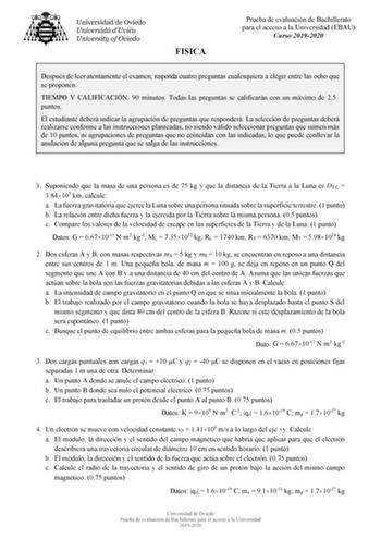 FISICA Prueba de evaluación de Bachillerato para el acceso a la Universidad EBAU Curso 20192020 Después de leer atentamente el examen responda cuatro preguntas cualesquiera a elegir entre las ocho que se proponen TIEMPO Y CALIFICACIÓN 90 minutos Todas las preguntas se calificarán con un máximo de 25 puntos El estudiante deberá indicar la agrupación de preguntas que responderá La selección de preguntas deberá realizarse conforme a las instrucciones planteadas no siendo válido seleccionar pregunt…