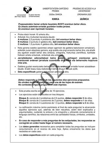 UNIBERTSITATERA SARTZEKO PROBAK 2023ko OHIKOA KIMIKA PRUEBAS DE ACCESO A LA UNIVERSIDAD ORDINARIA 2023 QUÍMICA Proposatutako hamar ariketa hauetako BOSTi erantzun behar diezu Ez ahaztu azterketaorrialde guztietan kodea jartzea Ez erantzun ezer inprimaki honetan  Proba idatzi honek 10 ariketa ditu  Ariketak hiru multzotan banatuta daude A multzoa 25 puntuko 4 problema ditu biri erantzun behar diezu B multzoa 2 puntuko 2 galdera ditu bati erantzun behar diozu C multzoa 15 puntuko 4 galdera ditu b…