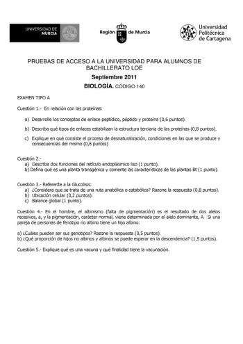 UNIVERSIDAD DE 11 MURCIA 1 Ih Región de Murcia Universidad Politécnica de Cartagena PRUEBAS DE ACCESO A LA UNIVERSIDAD PARA ALUMNOS DE BACHILLERATO LOE Septiembre 2011 BIOLOGÍA CÓDIGO 140 EXAMEN TIPO A Cuestión 1 En relación con las proteínas a Desarrolle los conceptos de enlace peptídico péptido y proteína 06 puntos b Describa qué tipos de enlaces estabilizan la estructura terciaria de las proteínas 08 puntos c Explique en qué consiste el proceso de desnaturalización condiciones en las que se …