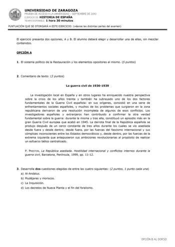 UNIVERSIDAD DE ZARAGOZA PRUEBA DE ACCESO A LA UNIVERSIDAD  SEPTIEMBRE DE 2010 EJERCICIO DE HISTORIA DE ESPAÑA TIEMPO DISPONIBLE 1 hora 30 minutos PUNTUACIÓN QUE SE OTORGARÁ A ESTE EJERCICIO véanse las distintas partes del examen El ejercicio presenta dos opciones A y B El alumno deberá elegir y desarrollar una de ellas sin mezclar contenidos OPCIÓN A 1 El sistema político de la Restauración y los elementos opositores al mismo 5 puntos 2 Comentario de texto 3 puntos La guerra civil de 19361939 L…