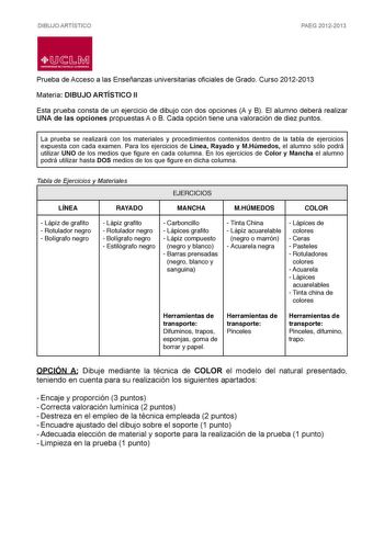 DIBUJO ARTÍSTICO PAEG 20122013  LlJ  L M UNIVERSIDAD DE CASTILLALA MANCHA Prueba de Acceso a las Enseñanzas universitarias oficiales de Grado Curso 20122013 Materia DIBUJO ARTÍSTICO II Esta prueba consta de un ejercicio de dibujo con dos opciones A y B El alumno deberá realizar UNA de las opciones propuestas A o B Cada opción tiene una valoración de diez puntos La prueba se realizará con los materiales y procedimientos contenidos dentro de la tabla de ejercicios expuesta con cada examen Para lo…