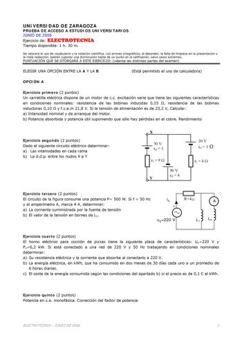 UNIVERSIDAD DE ZARAGOZA PRUEBA DE ACCESO A ESTUDIOS UNIVERSITARIOS JUNIO DE 2006 Ejercicio de ELECTROTECNIA Tiempo disponible 1 h 30 m Se valorará el uso de vocabulario y la notación científica Los errores ortográficos el desorden la falta de limpieza en la presentación y la mala redacción podrán suponer una disminución hasta de un punto en la calificación salvo casos extremos PUNTUACIÓN QUE SE OTORGARÁ A ESTE EJERCICIO véanse las distintas partes del examen ELEGIR UNA OPCIÓN ENTRE LA A Y LA B …