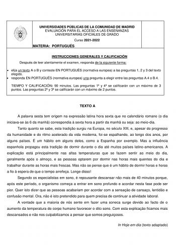 UNIVERSIDADES PÚBLICAS DE LA COMUNIDAD DE MADRID EVALUACIÓN PARA EL ACCESO A LAS ENSEÑANZAS UNIVERSITARIAS OFICIALES DE GRADO Curso 20212022 MATERIA PORTUGUÉS INSTRUCCIONES GENERALES Y CALIFICACIÓN Después de leer atentamente el examen responda de la siguiente forma  elija un texto A o B y conteste EN PORTUGUÉS normativa europea a las preguntas 1 2 y 3 del texto elegido  responda EN PORTUGUÉS normativa europea una pregunta a elegir entre las preguntas A4 o B4 TIEMPO Y CALIFICACIÓN 90 minutos La…