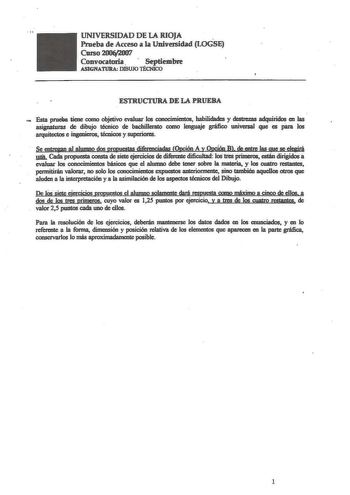 UNIVERSIDAD DE LA RIOJA  Prueba de Acceso a la Universidad LOGSE Curso200y2007 Convocatoria   Septiembre ASIGNATURA DIBUJO TÉCNICO ESTRUCTURA DE LA PRUEBA  Esta prueba tiene corno objetivo evaluar los conocimientos habilidades y destrezas adquiridos en las asignaturas de dtoujo técnico de bachillerato como lenguaje gráfico universal que es para los arquitectos e ingenieros técnicos y superiores Se eotregan al alumno dos prquestas diferenciadas Opción A y Qpcóo B de entre las que se elegirá mia …