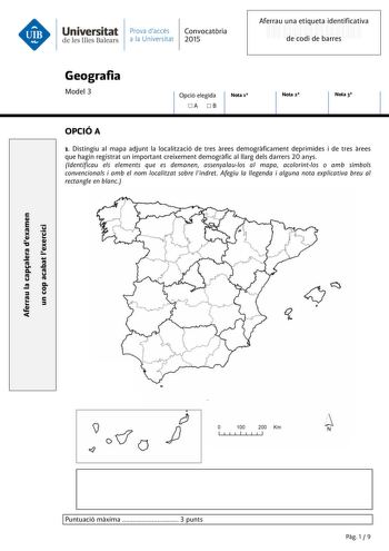 Universitat Prava daccés Convocatria de les Illes Balears a la Universitat 2015 Aferrau una etiqueta identificativa 999999999 de codi de barres Geografia Model 3 Opció elegida A B Nota 1 Nota 2 Nota 3 OPCIÓ A 1 Distingiu al mapa adjunt la localització de tres rees demogrficament deprimides i de tres rees que hagin registrat un important creixement demogrfic al llarg dels darrers 20 anys Identificau els elements que es demanen assenyalaulos al mapa acolorintlos o amb símbols convencionals i amb …