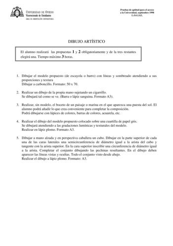 UNIVERSIDAD DE VIEDO Vicerrectorado de Estudiantes ÁREA DE ORIENTACIÓN UNIVERSITARIA Pruebas de aptitud para el acceso a la Universidad septiembre 1998 LOGSE DIBUJO ARTÍSTICO El alumno realizará las propuestas 1 y 2 obligatoriamente y de la tres restantes elegirá una Tiempo máximo 3 horas 1 Dibujar el modelo propuesto de escayola o barro con líneas y sombreado atendiendo a sus proporciones y textura Dibujar a carboncillo Formato 50 x 70 2 Realizar un dibujo de la propia mano sujetando un cigarr…