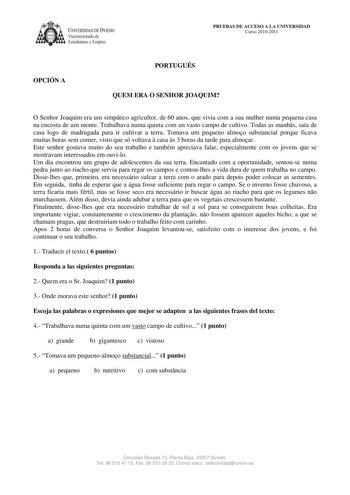 IVERSIDAD DE VIEDO Vicerrectorado de Estudiantes y Empleo PRUEBAS DE ACCESO A LA UNIVERSIDAD Curso 20102011 OPCIÓN A PORTUGUÉS QUEM ERA O SENHOR JOAQUIM O Senhor Joaquim era um simpático agricultor de 60 anos que vivia com a sua mulher numa pequena casa na encosta de um monte Trabalhava numa quinta com un vasto campo de cultivo Todas as manhs saía de casa logo de madrugada para ir cultivar a terra Tomava um pequeno almoo substancial porque ficava muitas horas sem comer visto que só voltava  cas…