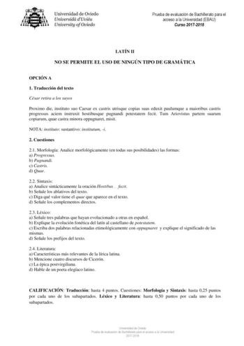 Prueba de evaluación de Bachillerato para el acceso a la Universidad EBAU Curso 20172018 LATÍN II NO SE PERMITE EL USO DE NINGÚN TIPO DE GRAMÁTICA OPCIÓN A 1 Traducción del texto César retira a los suyos Proximo die instituto suo Caesar ex castris utrisque copias suas eduxit paulumque a maioribus castris progressus aciem instruxit hostibusque pugnandi potestatem fecit Tum Ariovistus partem suarum copiarum quae castra minora oppugnaret misit NOTA instituto sustantivo institutum i 2 Cuestiones 21…