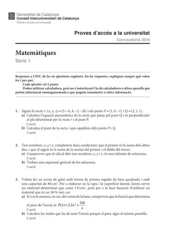 Generalitat de Catalunya Consell lnteruniversitari de Catalunya Oficina dAccés a la Universitat Proves daccés a la universitat Convocatria 2016 Matemtiques Srie 1 Responeu a CINC de les sis qestions segents En les respostes expliqueu sempre qu voleu fer i per qu Cada qestió val 2 punts Podeu utilitzar calculadora per no sautoritzar lús de calculadores o altres aparells que portin informació emmagatzemada o que puguin transmetre o rebre informació 1 Siguin la recta r x y z5k k22k i els punts P10…