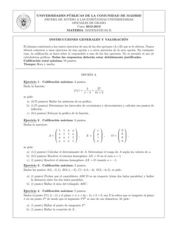 UNIVERSIDADES PU BLICAS DE LA COMUNIDAD DE MADRID PRUEBA DE ACCESO A LAS ENSEN ANZAS UNIVERSITARIAS OFICIALES DE GRADO Curso 20122013 MATERIA MATEMA TICAS II INSTRUCCIONES GENERALES Y VALORACIO N El alumno contestara a los cuatro ejercicios de una de las dos opciones A o B que se le ofrecen Nunca debera contestar a unos ejercicios de una opcion y a otros ejercicios de la otra opcion En cualquier caso la calicacion se hara sobre lo respondido a una de las dos opciones No se permite el uso de cal…