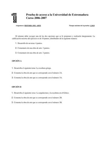 u EX Prueba de acceso a la Universidad de Extremadura Curso 20062007 Asignatura HISTORIA DEL ARTE Tiempo máximo de la prueba 130 H El alumno debe escoger una de las dos opciones que se fe proponen y realizarla íntegramente La calificación máxima del ejercicio es de 10 puntos distribuidos de la siguiente manera 1 Desarrollo de un tema 4 puntos 2 Comentario de una obra de arte 3 puntos 3 Comentario de una obra de arte 3 puntos OPCIÓN A 1 Desarrolla el siguiente tema La escultura griega 2 Comenta …