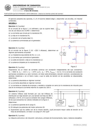 UNIVERSIDAD DE ZARAGOZA PRUEBA DE ACCESO A LA UNIVERSIDAD SEPTIEMBRE DE 2010 EJERCICIO DE ELECTROTECNIA TIEMPO DISPONIBLE 1 hora 30 minutos PUNTUACIÓN QUE SE OTORGARÁ A ESTE EJERCICIO véanse las distintas partes del examen El ejercicio presenta dos opciones A y B El alumno deberá elegir y desarrollar una de ellas sin mezclar contenidos OPCIÓN A R1 1 R2 3 30 39 Ejercicio 1 2 puntos En el circuito de la figura 1 el voltímetro que se supone ideal V1 nos da una lectura de 15946 V Determinar a La co…