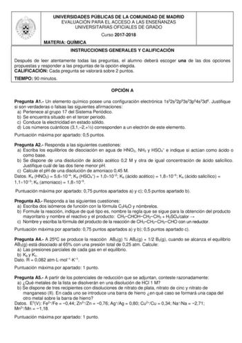 UNIVERSIDADES PÚBLICAS DE LA COMUNIDAD DE MADRID EVALUACIÓN PARA EL ACCESO A LAS ENSEÑANZAS UNIVERSITARIAS OFICIALES DE GRADO Curso 20172018 MATERIA QUÍMICA INSTRUCCIONES GENERALES Y CALIFICACIÓN Después de leer atentamente todas las preguntas el alumno deberá escoger una de las dos opciones propuestas y responder a las preguntas de la opción elegida CALIFICACIÓN Cada pregunta se valorará sobre 2 puntos TIEMPO 90 minutos OPCIÓN A Pregunta A1 Un elemento químico posee una configuración electróni…