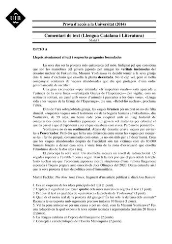 UIB M Prova daccés a la Universitat 2014 Comentari de text Llengua Catalana i Literatura Model 3 OPCIÓ A Llegeix atentament el text i respon les preguntes formulades La seva deu ser la protesta més quixotesca del món Indignat pel que considera que són les maniobres del govern japons per amagar les veritats incmodes del desastre nuclear de Fukushima Masami Yoshizawa va decidir tornar a la seva granja dins la zona dexclusió que envolta la planta devastada No té cap veí per sí molta companyia cent…