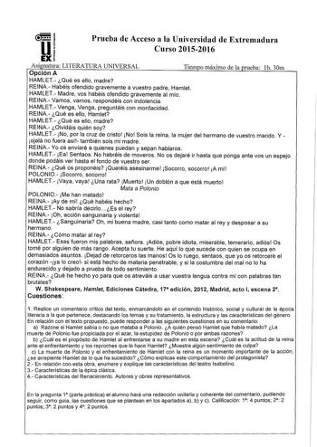 u Prueba de Acceso a la Universidad de Extremadura Curso 20152016 EX Asignatura LITERATURA UNIVERSAL Opción A Tiempo máximo de la prueba 1h 30m HAMLET Qué es ello madre REINA Habéis ofendido gravemente a vuestro padre Hamlet HAMLET Madre vos habéis ofendido gravemente al mío REINA Vamos vamos respondéis con indolencia HAMLET Venga Venga preguntáis con mordacidad REINA Qué es ello Hamlet HAMLET Qué es ello madre REINA Olvidáis quién soy HAMLET No por la cruz de cristo No Sois la reina la mujer d…