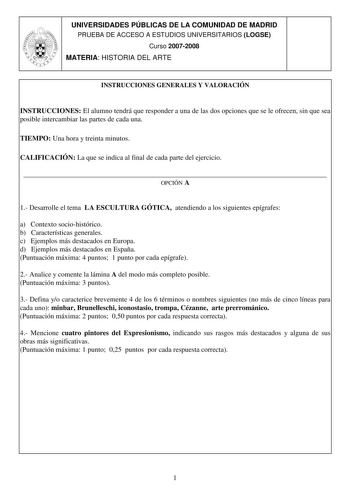 UNIVERSIDADES PÚBLICAS DE LA COMUNIDAD DE MADRID PRUEBA DE ACCESO A ESTUDIOS UNIVERSITARIOS LOGSE Curso 20072008 MATERIA HISTORIA DEL ARTE INSTRUCCIONES GENERALES Y VALORACIÓN INSTRUCCIONES El alumno tendrá que responder a una de las dos opciones que se le ofrecen sin que sea posible intercambiar las partes de cada una TIEMPO Una hora y treinta minutos CALIFICACIÓN La que se indica al final de cada parte del ejercicio  OPCIÓN A 1 Desarrolle el tema LA ESCULTURA GÓTICA atendiendo a los siguiente…