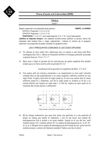 UIB M Prova daccés a la Universitat 2008 Física Model 1 Elegeix respondre una daquestes dues opcions TEMPS 15 HORES OPCIÓ A Preguntes 1 2 3 4 5 i 6 OPCIÓ B Preguntes 1 2 3 4 7 i 8 PUNTUACIÓ 1 2 3 i 4 1 punt cada pregunta 5 6 7 i 8 1 punt cada apartat Justifica la resposta sempre una resposta correcta sense justificar no puntua Escriu les respostes amb bolígraf blau o negre separantles i indicant el número de la pregunta clarament Les preguntes es poden contestar en qualsevol ordre LES 4 PREGUNT…