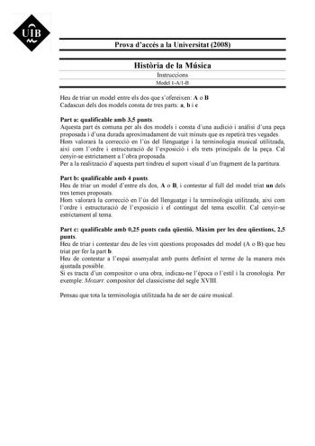 UIB M Prova daccés a la Universitat 2008 Histria de la Música Instruccions Model 1A1B Heu de triar un model entre els dos que sofereixen A o B Cadascun dels dos models consta de tres parts a b i c Part a qualificable amb 35 punts Aquesta part és comuna per als dos models i consta duna audició i anlisi duna pea proposada i duna durada aproximadament de vuit minuts que es repetir tres vegades Hom valorar la correcció en lús del llenguatge i la terminologia musical utilitzada així com lordre i est…