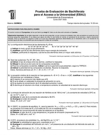 Materia QUÍMICA Prueba de Evaluación de Bachillerato para el Acceso a la Universidad EBAU Universidad de Extremadura Curso 20212022 Tiempo máximo de la prueba 1h 30 min INSTRUCCIONES PARA REALIZAR EL EXAMEN El examen consta de 10 preguntas de las que habrá que elegir 5 Cada una de ellas está valorada en 2 puntos Observación importante No se debe responder a más de cinco preguntas ya que aunque se contesten más sólo se tendrán en cuenta las cinco primeras preguntas respondidas Si se desea que al…