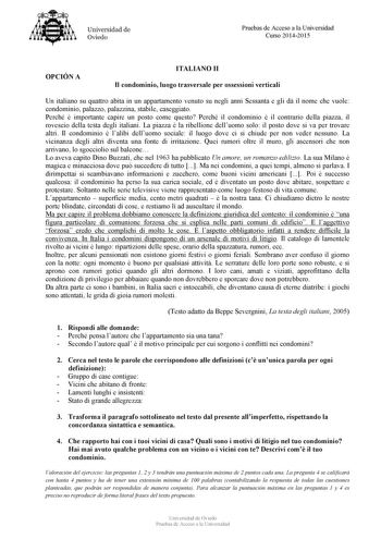 Universidad de Oviedo Pruebas de Acceso a la Universidad Curso 20142015 OPCIÓ A ITALIA O II Il condominio luogo trasversale per ossessioni verticali Un italiano su quattro abita in un appartamento venuto su negli anni Sessanta e gli d il nome che vuole condominio palazzo palazzina stabile caseggiato Perché  importante capire un posto come questo Perché il condominio  il contrario della piazza il rovescio della testa degli italiani La piazza  la ribellione delluomo solo il posto dove si va per t…