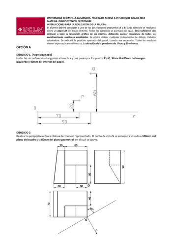 OPCIÓN A UNIVERSIDAD DE CASTILLALA MANCHA PRUEBA DE ACCESO A ESTUDIOS DE GRADO 2010 MATERIA DIBUJO TÉCNICO SEPTIEMBRE INSTRUCCIONES PARA LA REALIZACIÓN DE LA PRUEBA El alumno deberá contestar a una de las dos opciones propuestas A o B Cada ejercicio se resolverá sobre un papel A4 de dibujo distinto Todos los ejercicios se puntúan por igual Será suficiente con delinear a lápiz la resolución gráfica de los mismos debiendo quedar constancia de todas las construcciones auxiliares empleadas Se podrá…