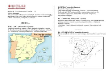 Pruebas de Acceso a Estudios de Grado PAEG Materia Geografía Este examen consta de dos opciones opción A y B El alumno deberá contestar sólo a una de ellas Como criterio general de corrección para el conjunto de la prueba se valorará la presentación la ortografía y la redacción OPCIÓN A I PRÁCTICA Puntuación 3 puntos Atendiendo al siguiente mapa de Parques Nacionales españoles responda 1 Distribución y problemática general de los Parques Nacionales en España 2 Características de los Parques Nac…