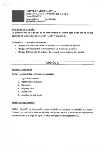 UNIVERSIDAD DE LA RIOJA Prueba de Acceso a la Universidad LOGSE Curso 20072008 Convocatoria se p t iem b r e ASIGNATURA GEOGRAFÍA Estructura de la prueba La duración total de la prueba es de hora y media El alumno debe elegir una de las dos opciones de examen que se presentan opción A u opción B Cada opción comprende tres bloques  Bloque 1 Cuestiones cortas Se evaluará con un máximo de 3 puntos  Bloque 2 Caso práctico Se evaluará con un máximo de 3 puntos  Bloque 3 Desarrollo de un tema Se eval…