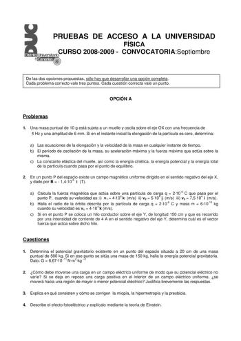 PRUEBAS DE ACCESO A LA UNIVERSIDAD FÍSICA CURSO 20082009  CONVOCATORIASeptiembre De las dos opciones propuestas sólo hay que desarrollar una opción completa Cada problema correcto vale tres puntos Cada cuestión correcta vale un punto OPCIÓN A Problemas 1 Una masa puntual de 10 g está sujeta a un muelle y oscila sobre el eje OX con una frecuencia de 4 Hz y una amplitud de 6 mm Si en el instante inicial la elongación de la partícula es cero determina a Las ecuaciones de la elongación y la velocid…