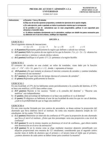 PRUEBA DE ACCESO Y ADMISIÓN A LA UNIVERSIDAD CURSO 20172018 MATEMÁTICAS APLICADAS A LAS CIENCIAS SOCIALES II Instrucciones a Duración 1 hora y 30 minutos b Elija una de las dos opciones propuestas y conteste los ejercicios de la opción elegida c En cada ejercicio parte o apartado se indica la puntuación máxima que le corresponde d Se permitirá el uso de calculadoras que no sean programables gráficas ni con capacidad para almacenar o transmitir datos e Si obtiene resultados directamente con la c…