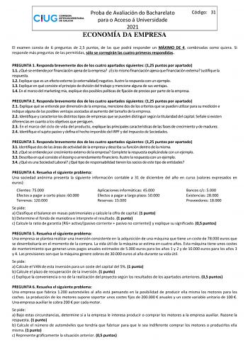 Proba de Avaliación do Bacharelato para o Acceso á Universidade 2021 ECONOMÍA DA EMPRESA Código 31 El examen consta de 6 preguntas de 25 puntos de las que podrá responder un MÁXIMO DE 4 combinadas como quiera Si responde más preguntas de las permitidas sólo se corregirán las cuatro primeras respondidas PREGUNTA 1 Responda brevemente dos de los cuatro apartados siguientes 125 puntos por apartado 11 Qué se entiende por financiación ajena de la empresa Es lo mismo financiación ajena que financiaci…