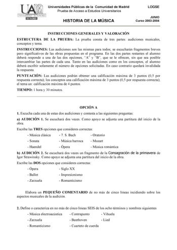 Universidades Públicas de la Comunidad de Madrid Prueba de Acceso a Estudios Universitarios HISTORIA DE LA MÚSICA LOGSE JUNIO Curso 20032004 INSTRUCCIONES GENERALES Y VALORACIÓN ESTRUCTURA DE LA PRUEBA La prueba consta de tres partes audiciones musicales conceptos y tema INSTRUCCIONES Las audiciones son las mismas para todos se escucharán fragmentos breves pero significativos de las obras propuestas en el programa En las dos partes restantes el alumno deberá responde a una de las dos opciones A…