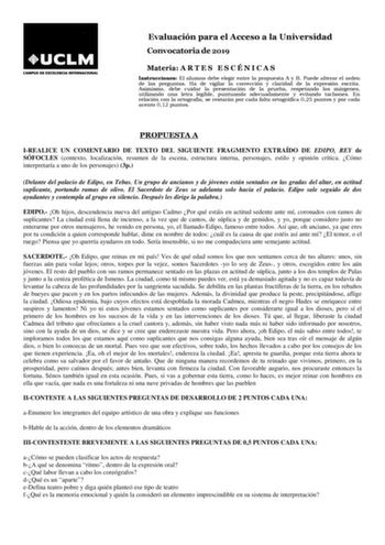 Evaluación para el Acceso a la Universidad Convocatoria de 2019 Materia A R T E S E S C É N I C A S Instrucciones El alumno debe elegir entre la propuesta A y B Puede alterar el orden de las preguntas Ha de vigilar la corrección y claridad de la expresión escrita Asimismo debe cuidar la presentación de la prueba respetando los márgenes utilizando una letra legible puntuando adecuadamente y evitando tachones En relación con la ortografía se restarán por cada falta ortográfica 025 puntos y por ca…