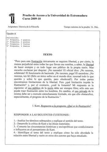 uun EX Prueba de Acceso a la Universidad de Extremadura Curso 200910 Asignatura Historia de la Filosofia Tiempo máximo de la prueba h 30m Opción A Valoración 1 Pregunta 3 puntos 2 Pregunta 2 puntos 3 Pregunta 2 Puntos 4 Pregunta 3 Puntos TEXTO Pero para esta Ilustración únicamente se requiere libertad y por cierto la menos perjudicial entre todas las que llevan ese nombre a saber la libertad de hacer siempre y en todo lugar uso público de la propia razón Mas  escucho exclamar por doquier No raz…