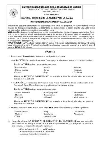 UNIVERSIDADES PÚBLICAS DE LA COMUNIDAD DE MADRID PRUEBA DE ACCESO A LAS ENSEÑANZAS UNIVERSITARIAS OFICIALES DE GRADO Curso 20152016 MATERIA HISTORIA DE LA MÚSICA Y DE LA DANZA INSTRUCCIONES GENERALES Y VALORACIÓN Después de escuchar atentamente las audiciones y leer todas las preguntas el alumno deberá escoger una de las dos opciones propuestas y responder a las cuestiones de la opción elegida La prueba consta de tres partes audiciones musicales conceptos y tema AUDICIONES Se escucharán fragmen…