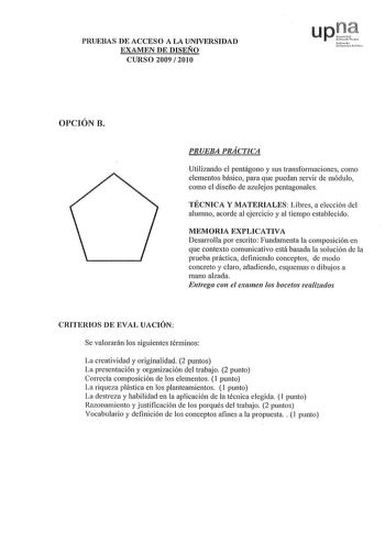 PRUEBAS DE ACCESO A LA UNIVERSIDAD EXAMEN DE DISEÑO CURSO 2009  2010 upI 1fornlo urc p110 OPCIÓN B PRUEBA PRÁCTICA Utilizando el pentágono y sus transformaciones como elementos básico para que puedan servir de módulo como el diseño de azulejos pentagonales TÉCNICA Y MATERIALES Libres a elección del alumno acorde al ejercicio y al tiempo establecido MEMORIA EXPLICATIVA Desarrolla por escrito Fundamenta la composición en que contexto comunicativo está basada la solución de la prueba práctica defi…