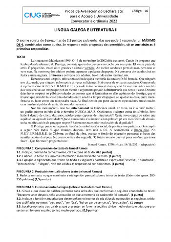 Proba de Avaliación do Bacharelato para o Acceso á Universidade Convocatoria ordinaria 2022 LINGUA GALEGA E LITERATURA II Código 02 O exame consta de 6 preguntas de 25 puntos cada unha das que poderá responder un MÁXIMO DE 4 combinadas como queira Se responde máis preguntas das permitidas só se corrixirán as 4 primeiras respondidas TEXTO Luis naceu en Malpica en 1999 O 13 de novembro de 2002 tiña tres anos Cando lle pregunto que lembra do afundimento do Prestige contesta que unha conversa no co…