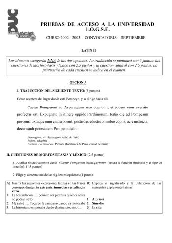 PRUEBAS DE ACCESO A LA UNIVERSIDAD LOGSE CURSO 2002  2003  CONVOCATORIA SEPTIEMBRE LATIN II Los alumnos escogerán UNA de las dos opciones La traducción se puntuará con 5 puntos las cuestiones de morfosintaxis y léxico con 25 puntos y la cuestión cultural con 25 puntos La puntuación de cada cuestión se indica en el examen OPCIÓN A I TRADUCCIÓN DEL SIGUIENTE TEXTO 5 puntos César se entera del lugar donde está Pompeyo y se dirige hacia allí Caesar Pompeium ad Asparagium esse cognovit et eodem cum …