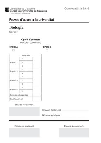 Convocatria 2018 Proves daccés a la universitat Biologia Srie 3 Opció dexamen Marqueu lopció triada OPCIÓ A OPCIÓ B Exercici 1 Qualificació 1 2 3 1 Exercici 2 2 1 Exercici 3 2 3 1 Exercici 4 2 Suma de notes parcials Qualificació final Etiqueta de lalumnea Ubicació del tribunal  Número del tribunal  Etiqueta de qualificació Etiqueta del correctora La prova consta de quatre exercicis Els exercicis 1 i 2 són comuns i obligatoris i els exercicis 3 i 4 estan agrupats en dues opcions A i B de les qua…