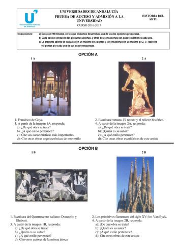 UNIVERSIDADES DE ANDALUCÍA PRUEBA DE ACCESO Y ADMISIÓN A LA UNIVERSIDAD CURSO 20162017 HISTORIA DEL ARTE Instrucciones a Duración 90 minutos en los que el alumno desarrollará una de las dos opciones propuestas b Cada opción consta de dos preguntas abiertas y otras dos semiabiertas con cuatro cuestiones cada una c La pregunta abierta se evaluará con un máximo de 3 puntos y la semiabierta con un máximo de 2 a razón de 05 puntos por cada una de sus cuatro respuestas OPCIÓN A 1A 2A 1 Francisco de G…