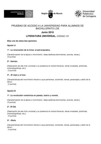 UNIVERSIDAD DE  MURCIA  I Región de Murcia Universidad Politécnica de Cartagena PRUEBAS DE ACCESO A LA UNIVERSIDAD PARA ALUMNOS DE BACHILLERATO LOE Junio 2010 LITERATURA UNIVERSAL CÓDIGO 157 Elija una de estas dos opciones Opción A 1 La renovación de la lírica el petrarquismo Caracterización de la época o movimiento ideas estéticas dominantes autores obras 3 puntos 2 Hamlet Descripción de ese mito universal y su presencia en textos literarios obras musicales pictóricas cinematográficas etc 3 pu…