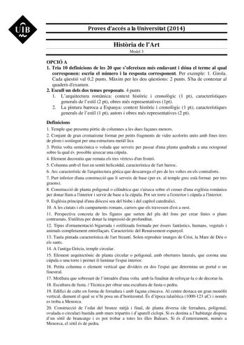 UIB M Proves daccés a la Universitat 2014 Histria de lArt Model 3 OPCIÓ A 1 Tria 10 definicions de les 20 que sofereixen més endavant i dóna el terme al qual corresponen escriu el número i la resposta corresponent Per exemple 1 Girola Cada qestió val 02 punts Mxim per les deu qestions 2 punts Sha de contestar al quadern dexamen 2 Escull un dels dos temes proposats 4 punts 1 Larquitectura romnica context histric i cronolgic 1 pt característiques generals de lestil 2 pt obres més representatives …